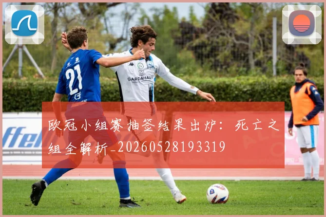 欧冠小组赛抽签结果出炉:死亡之组全解析_20260528193319