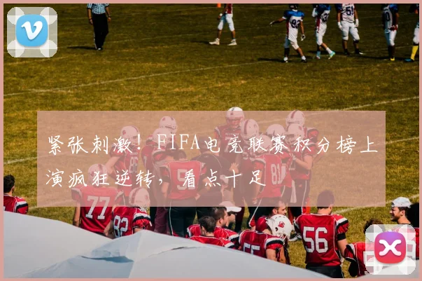 紧张刺激！FIFA电竞联赛积分榜上演疯狂逆转，看点十足
